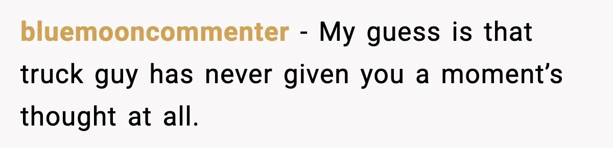 bluemooncommenter - My guess is that truck guy has never given you a moment’s thought at all.