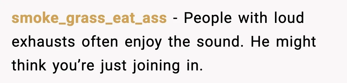 smoke_grass_eat_ass - People with loud exhausts often enjoy the sound. He might think you’re just joining in.