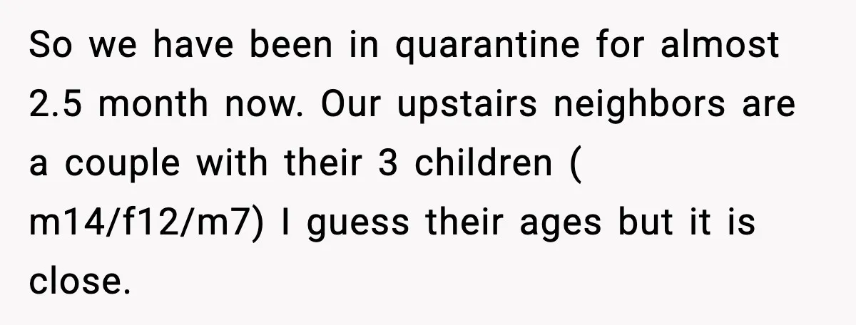 Noisy Neighbors Party Till 3 A.M., Parent Responds at 8 A.M. So we have been in quarantine for almost 2.5 month now. Our upstairs neighbors are a couple with their 3 children ( m14/f12/m7) I guess their ages but it is...