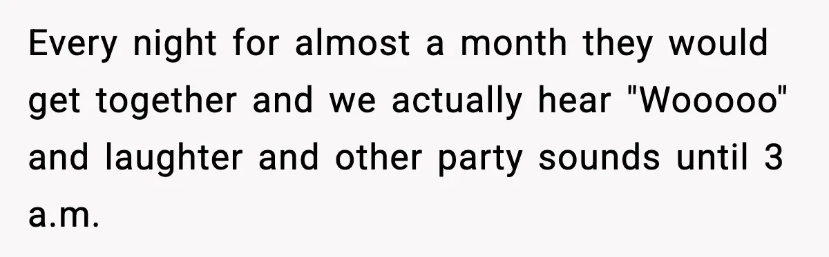 Noisy Neighbors Party Till 3 A.M., Parent Responds at 8 A.M. Every night for almost a month they would get together and we actually hear "Wooooo" and laughter and other party sounds until 3 a.m.