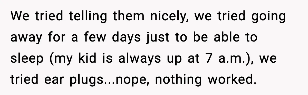 Noisy Neighbors Party Till 3 A.M., Parent Responds at 8 A.M. We tried telling them nicely, we tried going away for a few days just to be able to sleep (my kid is always up at 7 a.m.), we tried ear...