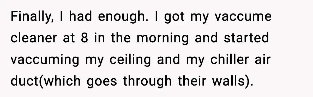 Noisy Neighbors Party Till 3 A.M., Parent Responds at 8 A.M. Finally, I had enough. I got my vaccume cleaner at 8 in the morning and started vaccuming my ceiling and my chiller air duct(which goes through their walls).