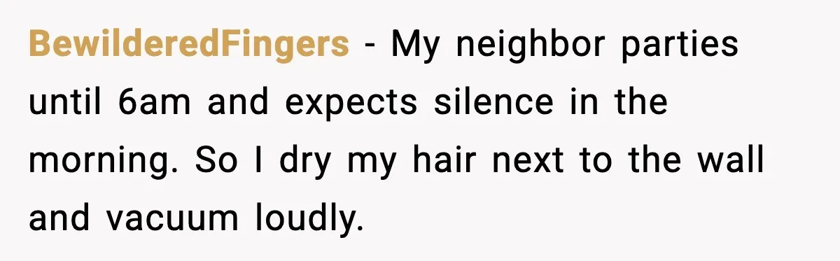 Noisy Neighbors Party Till 3 A.M., Parent Responds at 8 A.M. BewilderedFingers - My neighbor parties until 6am and expects silence in the morning. So I dry my hair next to the wall and vacuum loudly.