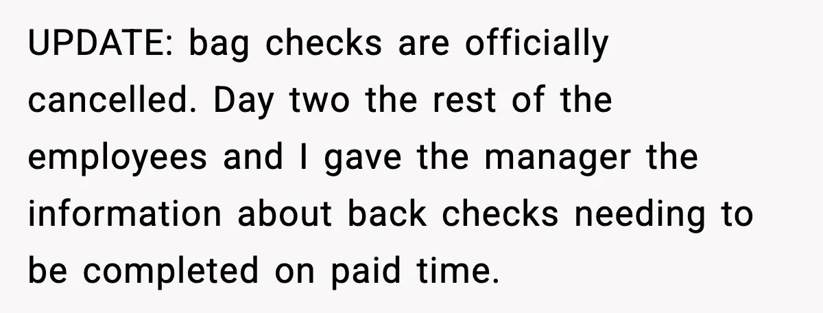 Employees Push Back After Being Forced to Empty Bags in Front of Customers UPDATE: bag checks are officially cancelled. Day two the rest of the employees and I gave the manager the information about back checks needing to be completed on paid time.