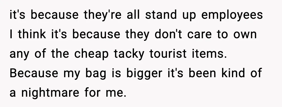 Employees Push Back After Being Forced to Empty Bags in Front of Customers it's because they're all stand up employees I think it's because they don't care to own any of the cheap tacky tourist items. Because my bag is bigger it's been...