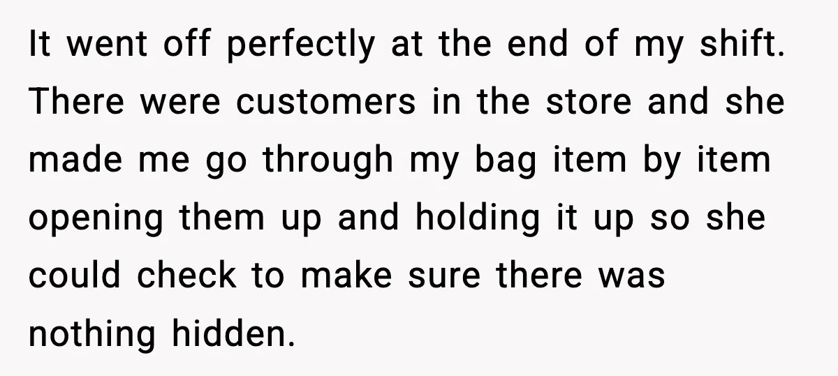Employees Push Back After Being Forced to Empty Bags in Front of Customers It went off perfectly at the end of my shift. There were customers in the store and she made me go through my bag item by item opening them up...