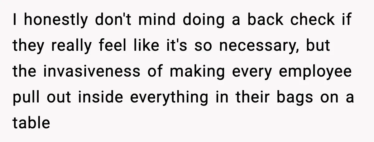 Employees Push Back After Being Forced to Empty Bags in Front of Customers I honestly don't mind doing a back check if they really feel like it's so necessary, but the invasiveness of making every employee pull out inside everything in their bags...