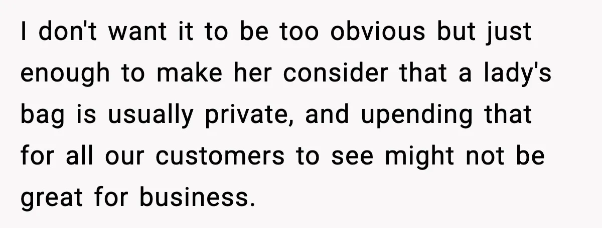 Employees Push Back After Being Forced to Empty Bags in Front of Customers I don't want it to be too obvious but just enough to make her consider that a lady's bag is usually private, and upending that for all our customers to...
