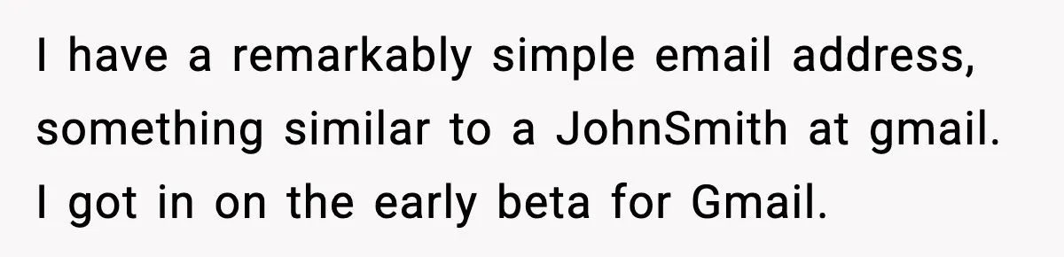 I have a remarkably simple email address, something similar to a JohnSmith at gmail. I got in on the early beta for Gmail.