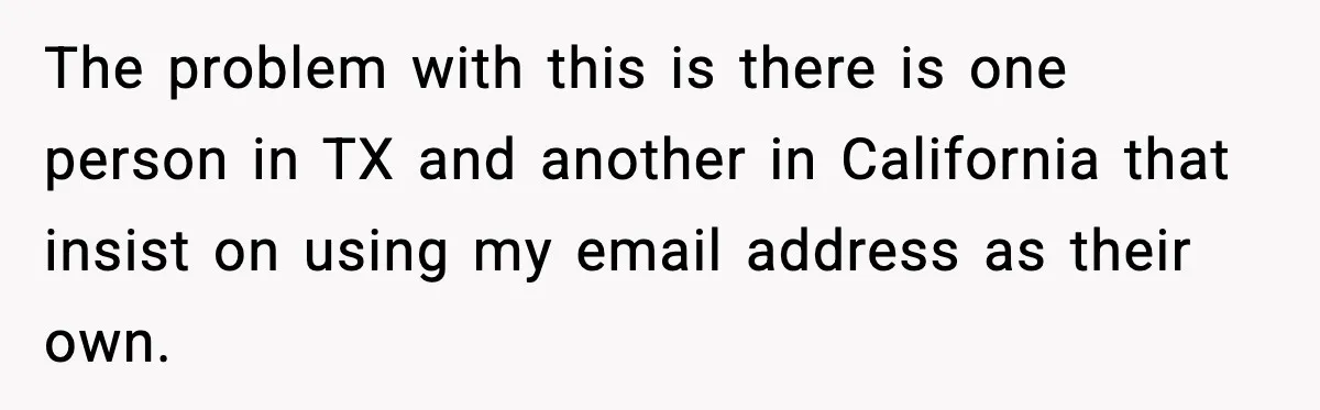The problem with this is there is one person in TX and another in California that insist on using my email address as their own.