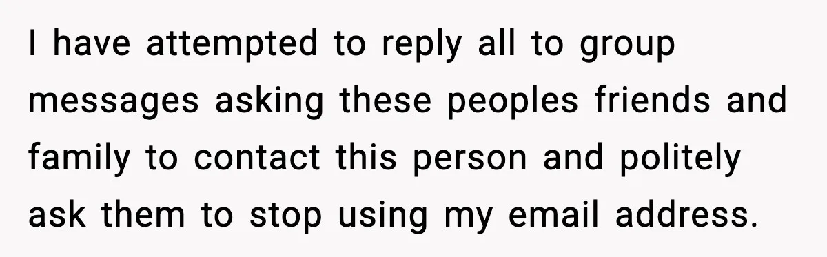 I have attempted to reply all to group messages asking these peoples friends and family to contact this person and politely ask them to stop using my email address.