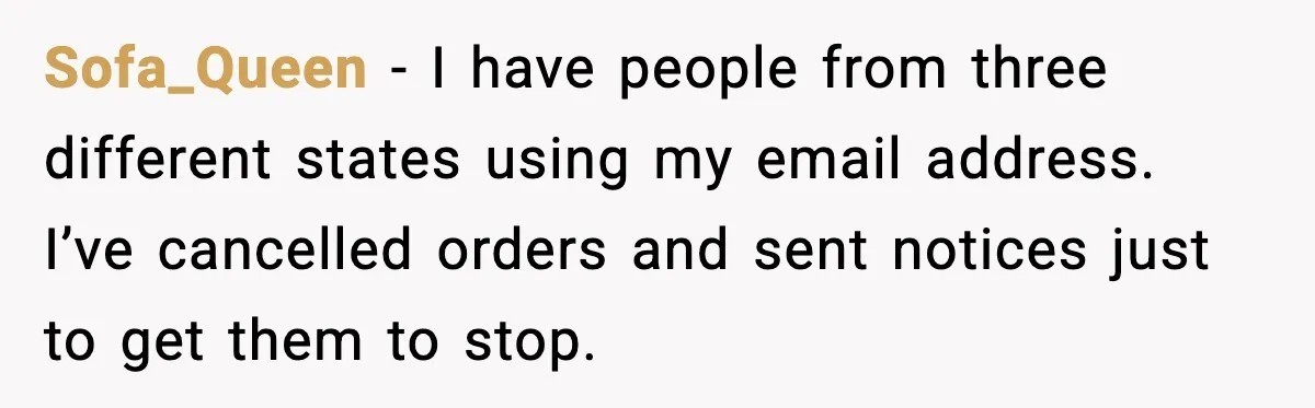 Sofa_Queen - I have people from three different states using my email address. I’ve cancelled orders and sent notices just to get them to stop.