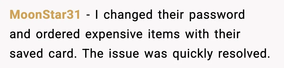 MoonStar31 - I changed their password and ordered expensive items with their saved card. The issue was quickly resolved.
