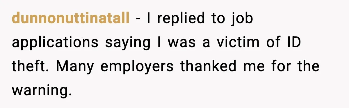 dunnonuttinatall - I replied to job applications saying I was a victim of ID theft. Many employers thanked me for the warning.