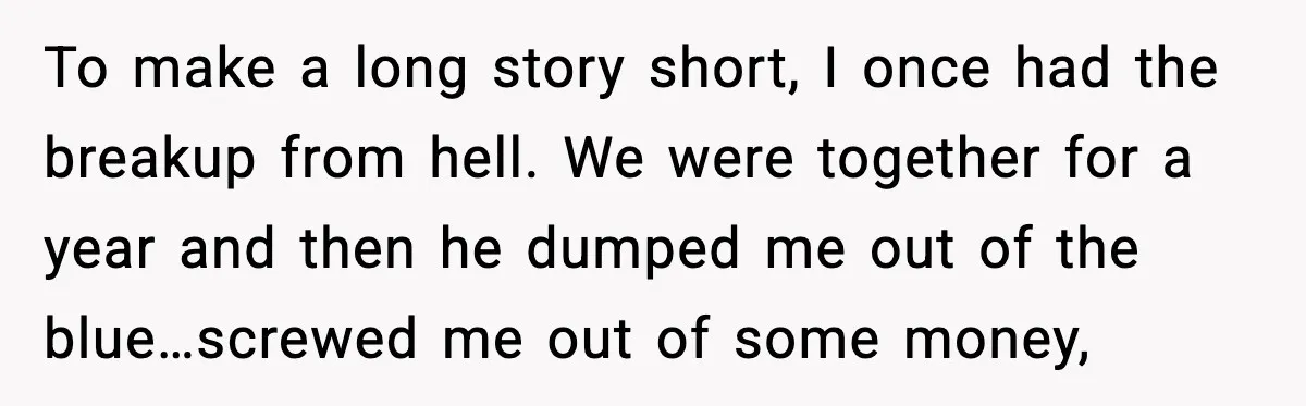 Woman Admits Her Pettiest Breakup Revenge Involved Her Ex’s Dad To make a long story short, I once had the breakup from hell. We were together for a year and then he dumped me out of the blue…screwed me out...