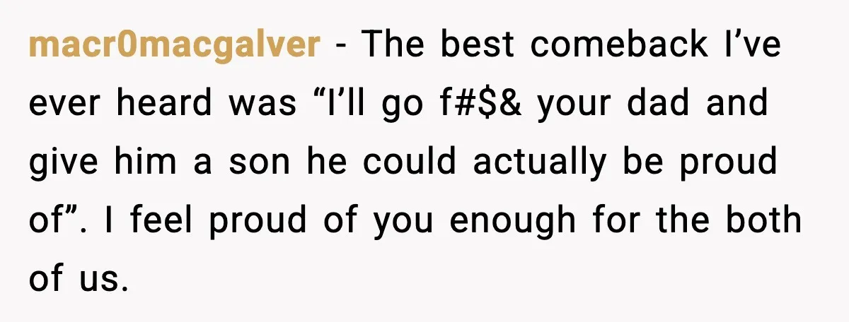 Woman Admits Her Pettiest Breakup Revenge Involved Her Ex’s Dad macr0macgalver - The best comeback I’ve ever heard was “I’ll go f#$& your dad and give him a son he could actually be proud of”. I feel proud of you...