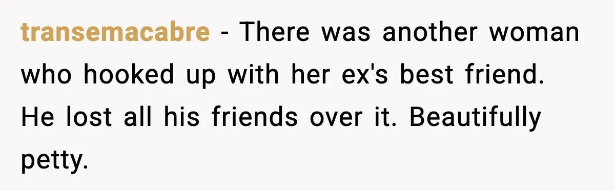 Woman Admits Her Pettiest Breakup Revenge Involved Her Ex’s Dad transemacabre - There was another woman who hooked up with her ex's best friend. He lost all his friends over it. Beautifully petty.