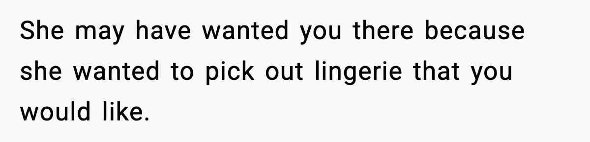 She may have wanted you there because she wanted to pick out lingerie that you would like.