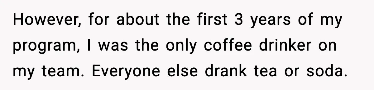 She Brought the Coffee Maker, Now Everyone Uses It, Should She Take It Back? However, for about the first 3 years of my program, I was the only coffee drinker on my team. Everyone else drank tea or soda.