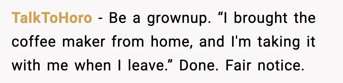 She Brought the Coffee Maker, Now Everyone Uses It, Should She Take It Back? TalkToHoro - Be a grownup. “I brought the coffee maker from home, and I'm taking it with me when I leave.” Done. Fair notice.