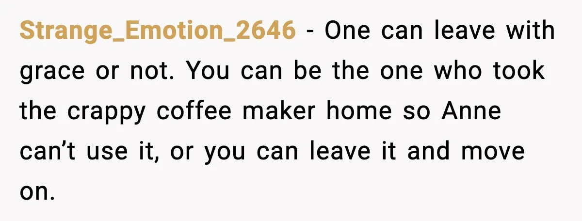 She Brought the Coffee Maker, Now Everyone Uses It, Should She Take It Back? Strange_Emotion_2646 - One can leave with grace or not. You can be the one who took the crappy coffee maker home so Anne can’t use it, or you can leave...