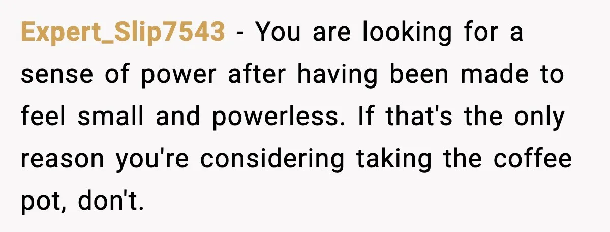 She Brought the Coffee Maker, Now Everyone Uses It, Should She Take It Back? Expert_Slip7543 - You are looking for a sense of power after having been made to feel small and powerless. If that's the only reason you're considering taking the coffee pot,...