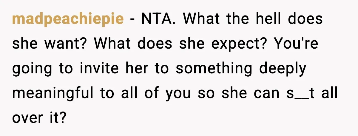 madpeachiepie - NTA. What the hell does she want? What does she expect? You're going to invite her to something deeply meaningful to all of you so she can s__t...