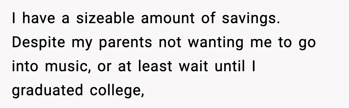 I have a sizeable amount of savings. Despite my parents not wanting me to go into music, or at least wait until I graduated college,
