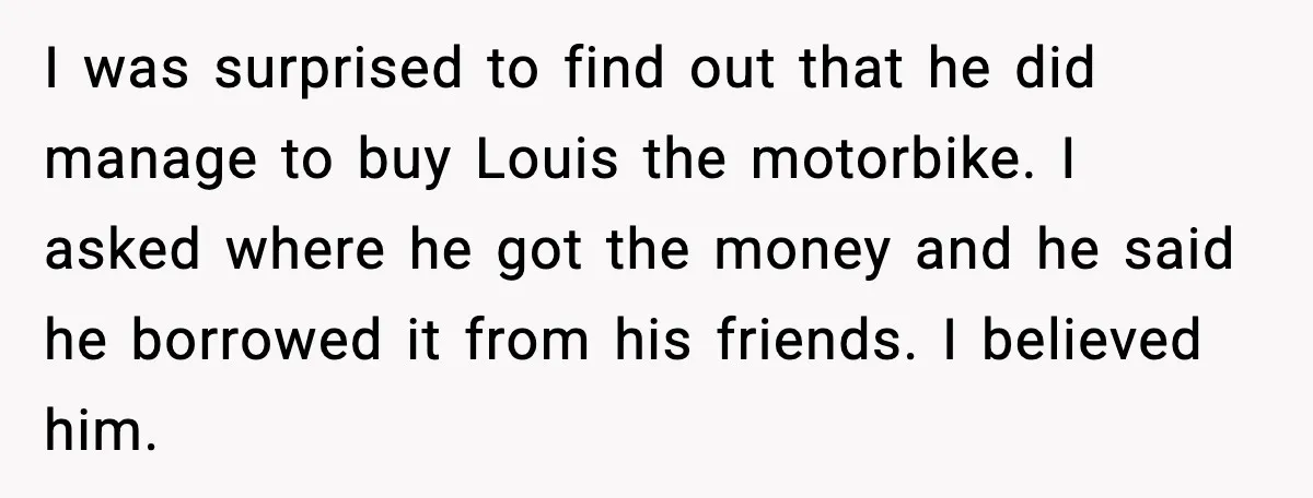 I was surprised to find out that he did manage to buy Louis the motorbike. I asked where he got the money and he said he borrowed it from his...
