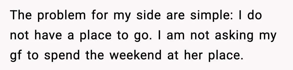 The problem for my side are simple: I do not have a place to go. I am not asking my gf to spend the weekend at her place.