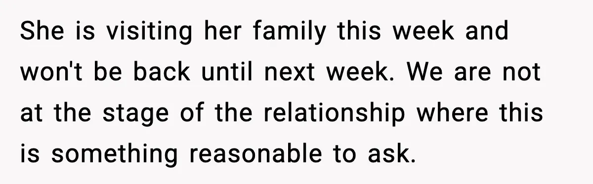 She is visiting her family this week and won't be back until next week. We are not at the stage of the relationship where this is something reasonable to ask.