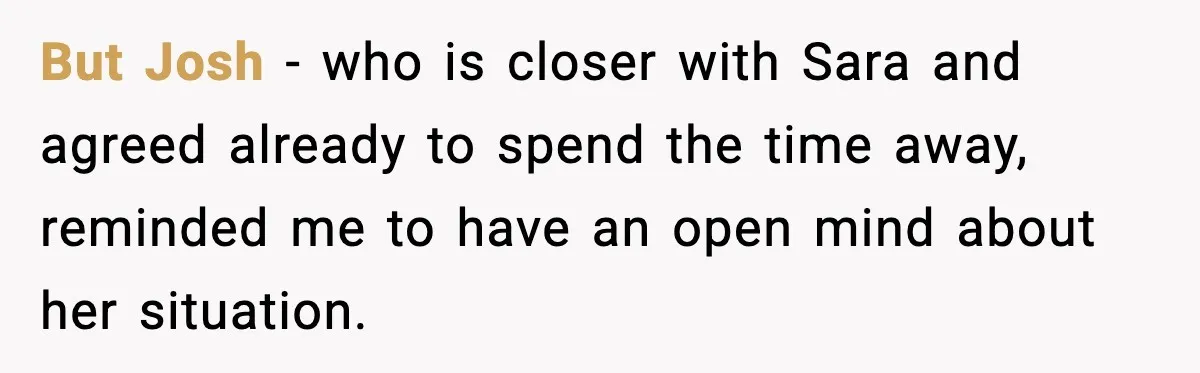 But Josh - who is closer with Sara and agreed already to spend the time away, reminded me to have an open mind about her situation.