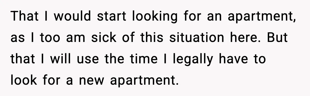 That I would start looking for an apartment, as I too am sick of this situation here. But that I will use the time I legally have to look for...