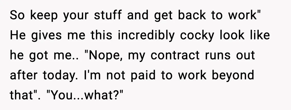 Cocky Manager Tried to Trap an Employee, Then Learned What “Contract End Date” Means So keep your stuff and get back to work" He gives me this incredibly cocky look like he got me.. "Nope, my contract runs out after today. I'm not paid...