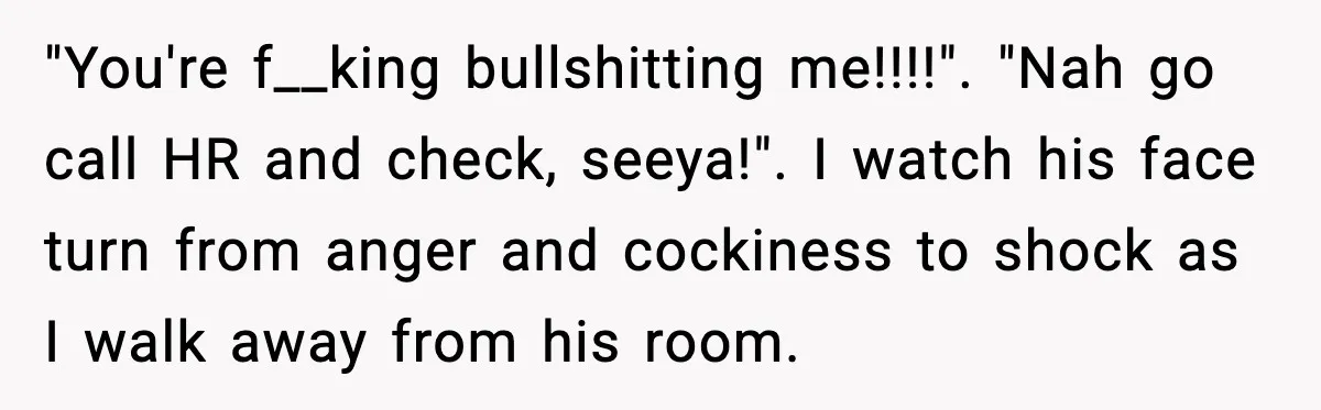Cocky Manager Tried to Trap an Employee, Then Learned What “Contract End Date” Means "You're f__king bullshitting me!!!!". "Nah go call HR and check, seeya!". I watch his face turn from anger and cockiness to shock as I walk away from his room.