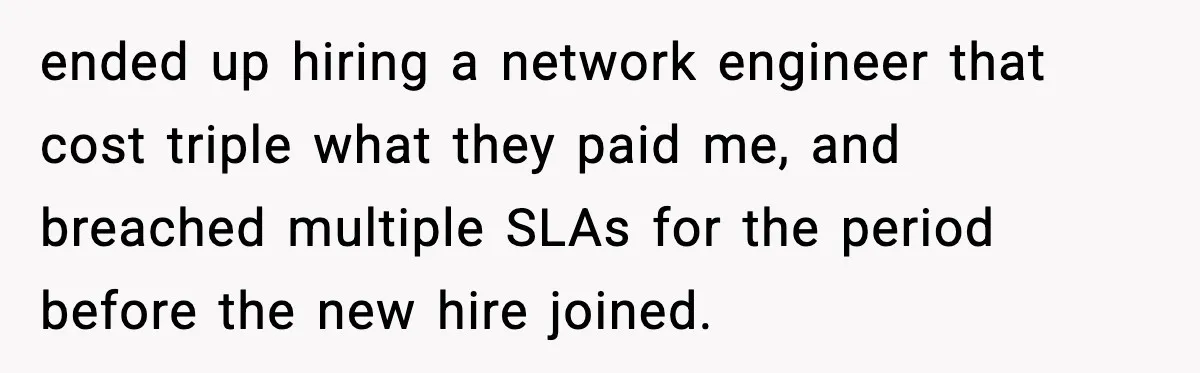 Cocky Manager Tried to Trap an Employee, Then Learned What “Contract End Date” Means ended up hiring a network engineer that cost triple what they paid me, and breached multiple SLAs for the period before the new hire joined.