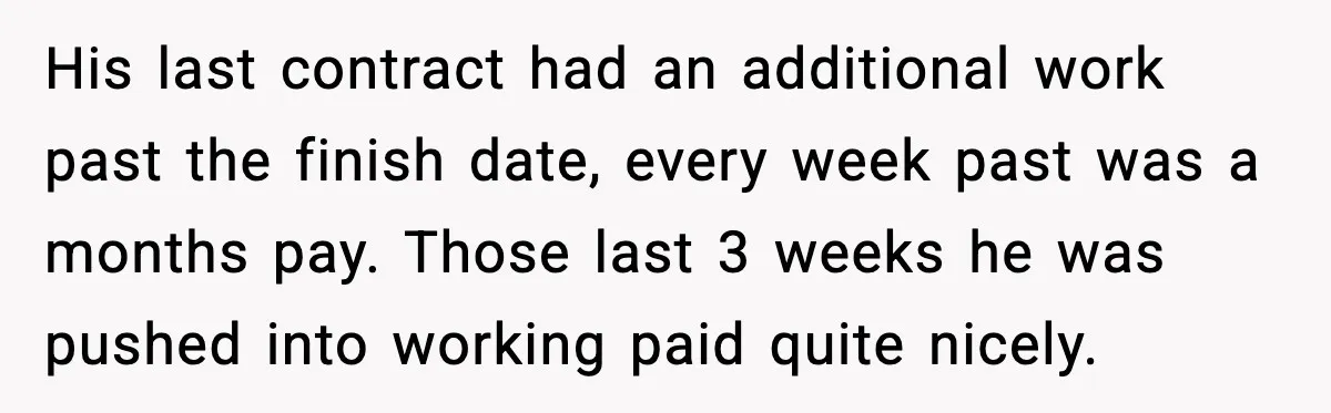 Cocky Manager Tried to Trap an Employee, Then Learned What “Contract End Date” Means His last contract had an additional work past the finish date, every week past was a months pay. Those last 3 weeks he was pushed into working paid quite nicely.