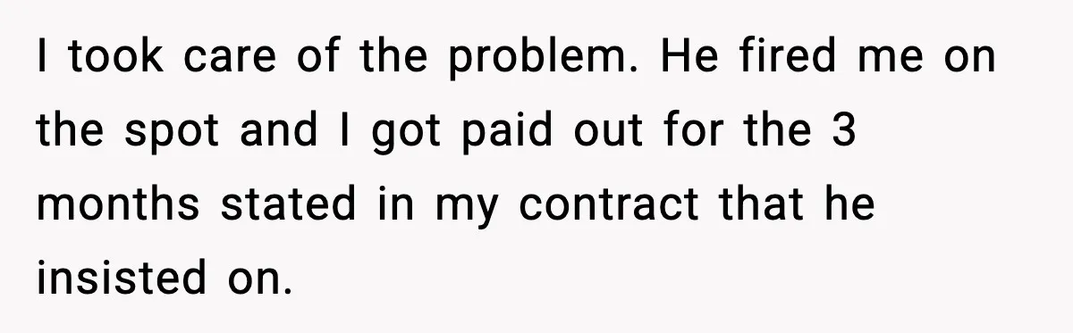 Cocky Manager Tried to Trap an Employee, Then Learned What “Contract End Date” Means I took care of the problem. He fired me on the spot and I got paid out for the 3 months stated in my contract that he insisted on.