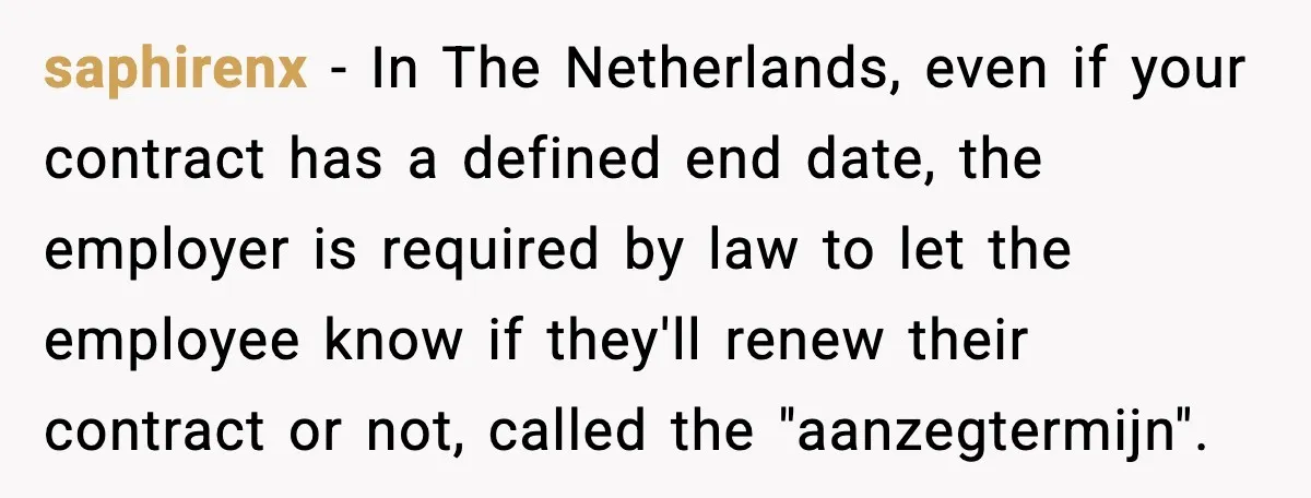 Cocky Manager Tried to Trap an Employee, Then Learned What “Contract End Date” Means saphirenx - In The Netherlands, even if your contract has a defined end date, the employer is required by law to let the employee know if they'll renew their contract...