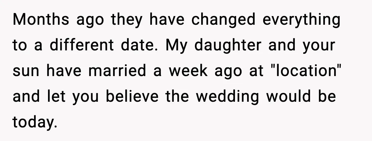 Months ago they have changed everything to a different date. My daughter and your sun have married a week ago at "location" and let you believe the wedding would be...