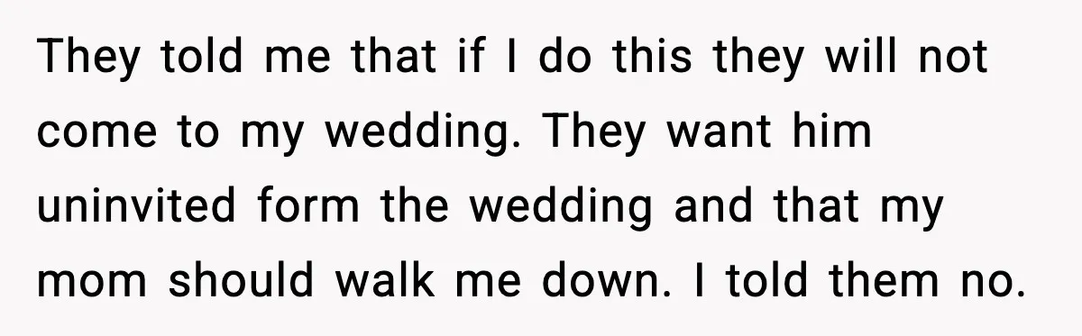 They told me that if I do this they will not come to my wedding. They want him uninvited form the wedding and that my mom should walk me down....
