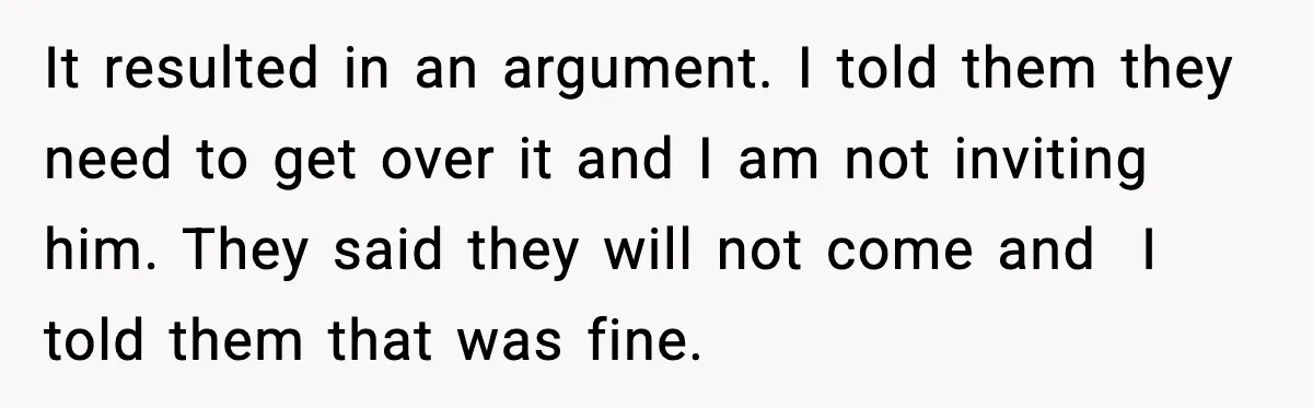 It resulted in an argument. I told them they need to get over it and I am not inviting him. They said they will not come and I told them...