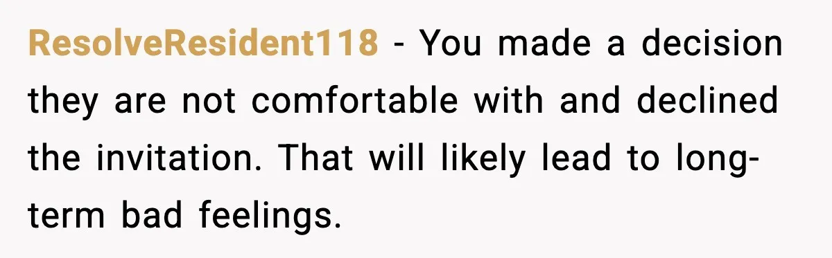 ResolveResident118 - You made a decision they are not comfortable with and declined the invitation. That will likely lead to long-term bad feelings.