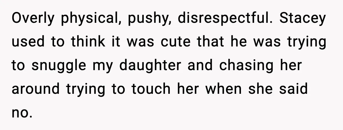 Overly physical, pushy, disrespectful. Stacey used to think it was cute that he was trying to snuggle my daughter and chasing her around trying to touch her when she said...