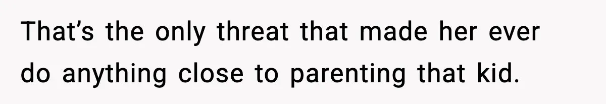 That’s the only threat that made her ever do anything close to parenting that kid.