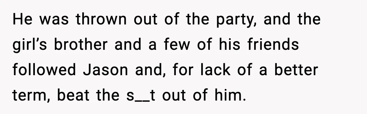 He was thrown out of the party, and the girl’s brother and a few of his friends followed Jason and, for lack of a better term, beat the s__t out...