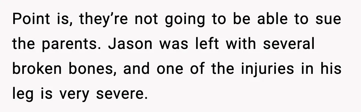 Point is, they’re not going to be able to sue the parents. Jason was left with several broken bones, and one of the injuries in his leg is very severe.