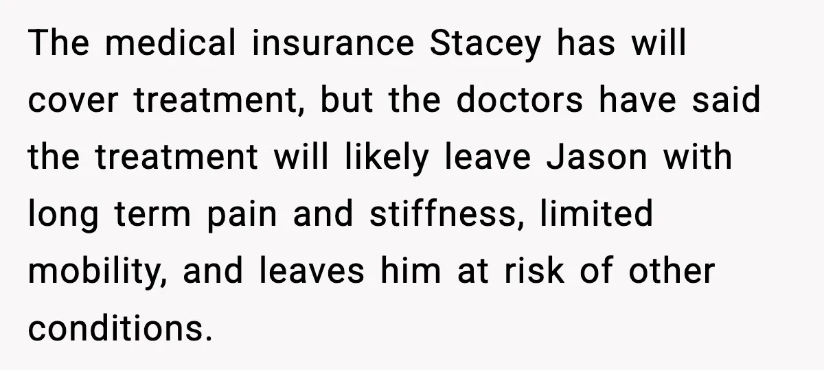 The medical insurance Stacey has will cover treatment, but the doctors have said the treatment will likely leave Jason with long term pain and stiffness, limited mobility, and leaves him...