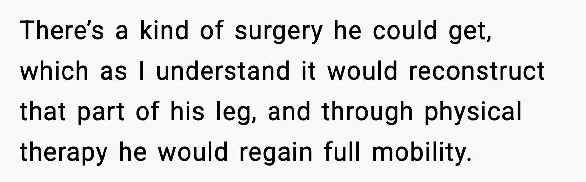 There’s a kind of surgery he could get, which as I understand it would reconstruct that part of his leg, and through physical therapy he would regain full mobility.