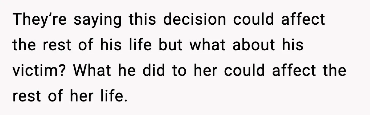 They’re saying this decision could affect the rest of his life but what about his victim? What he did to her could affect the rest of her life.